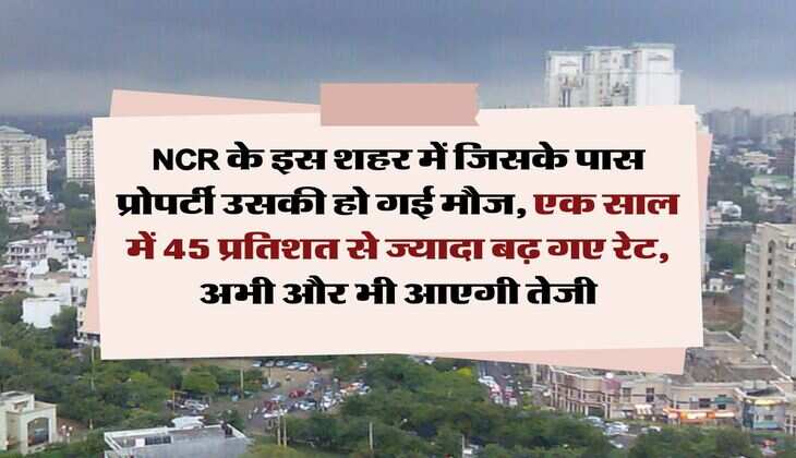 NCR के इस शहर में जिसके पास प्रोपर्टी उसकी हो गई मौज, एक साल में 45 प्रतिशत से ज्यादा बढ़ गए रेट, अभी और भी आएगी तेजी