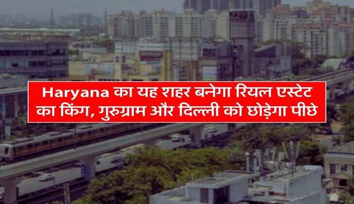 Haryana का यह शहर बनेगा रियल एस्टेट का किंग, गुरुग्राम और दिल्ली को छोड़ेगा पीछे