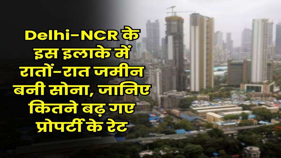 Delhi-NCR के इस इलाके में रातों-रात जमीन बनी सोना, जानिए कितने बढ़ गए प्रोपर्टी के रेट