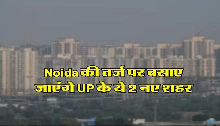 Noida की तर्ज पर बसाए जाएंगे UP के ये 2 नए शहर, शिकागो की तरह होंगे डेवलेप, 84 गांवों की जमीन का होगा अधिग्रहण