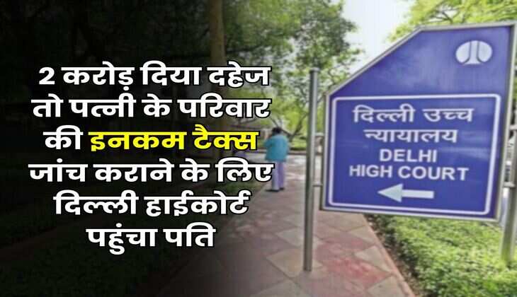 Delhi High Court : 2 करोड़ दिया दहेज तो पत्नी के परिवार की इनकम टैक्स जांच कराने के लिए दिल्ली हाईकोर्ट पहुंचा पति