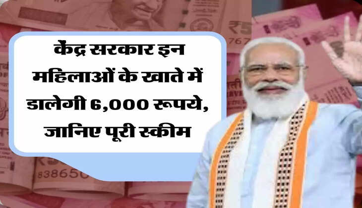  केंद्र सरकार इन महिलाओं के खाते में डालेगी 6,000 रूपये, जानिए पूरी स्कीम