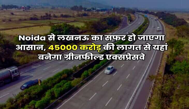 Noida से लखनऊ का सफर हो जाएगा आसान, 45000 करोड़ की लागत से यहां बनेगा ग्रीनफील्ड एक्सप्रेसवे