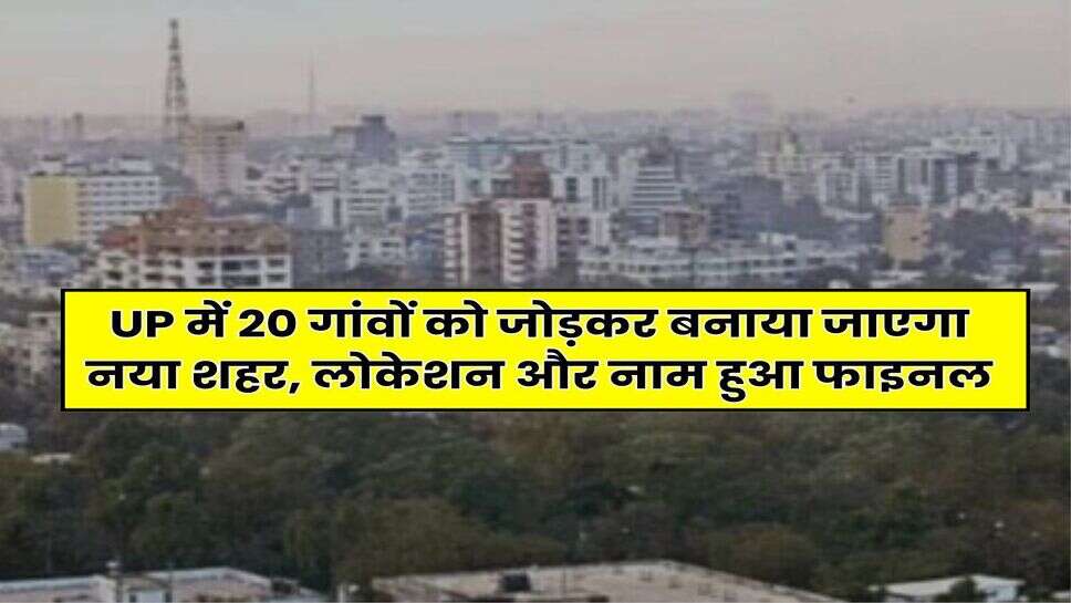 UP में 20 गांवों को जोड़कर बनाया जाएगा नया शहर, लोकेशन और नाम हुआ फाइनल