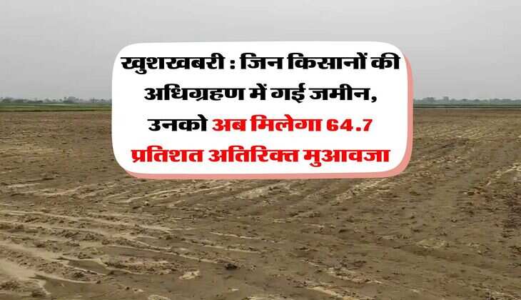 खुशखबरी : जिन किसानों की अधिग्रहण में गई जमीन, उनको अब मिलेगा 64.7 प्रतिशत अतिरिक्त मुआवजा