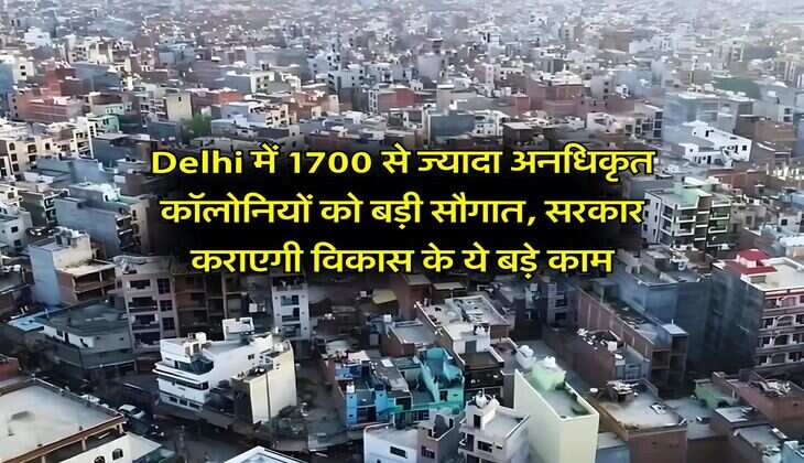 Delhi में 1700 से ज्यादा अनधिकृत कॉलोनियों को बड़ी सौगात, सरकार कराएगी विकास के ये बड़े काम