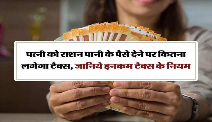 Income Tax New Rules : पत्नी को राशन पानी के पैसे देने पर कितना लगेगा टैक्स, जानिये इनकम टैक्स के नियम