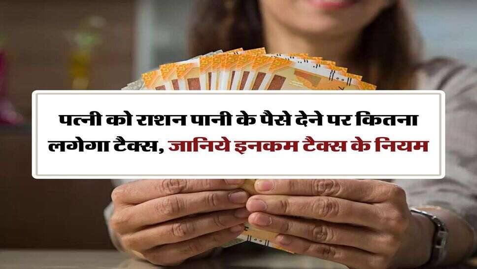 Income Tax New Rules : पत्नी को राशन पानी के पैसे देने पर कितना लगेगा टैक्स, जानिये इनकम टैक्स के नियम