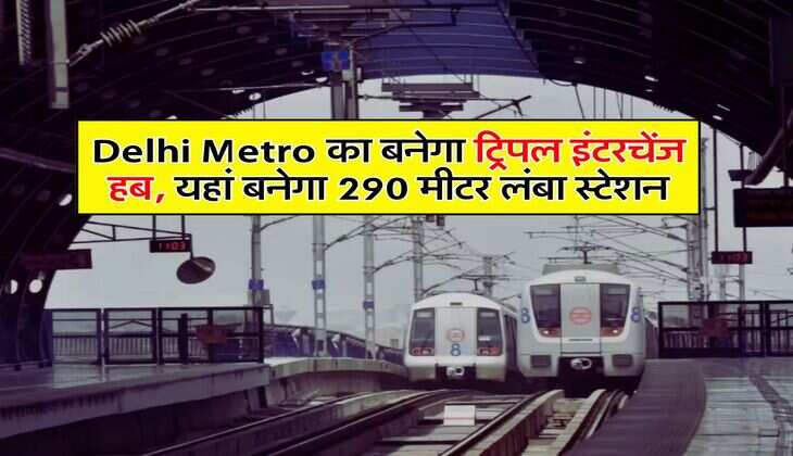 Delhi Metro का बनेगा ट्रिपल इंटरचेंज हब, यहां बनेगा 290 मीटर लंबा स्टेशन