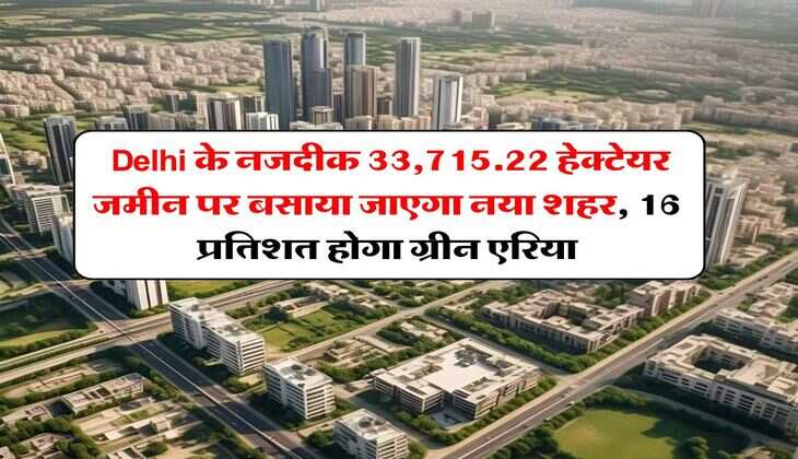 Delhi के नजदीक 33,715.22 हेक्टेयर जमीन पर बसाया जाएगा नया शहर, 16 प्रतिशत होगा ग्रीन एरिया