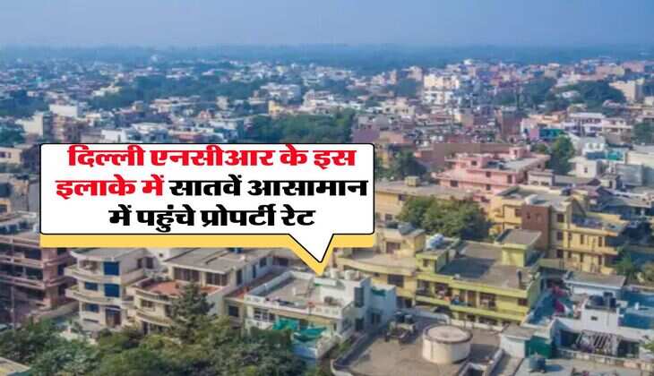 Delhi-NCR Property Rates: &nbsp;दिल्ली एनसीआर के इस इलाके में सातवें आसामान में पहुंचे प्रोपर्टी रेट