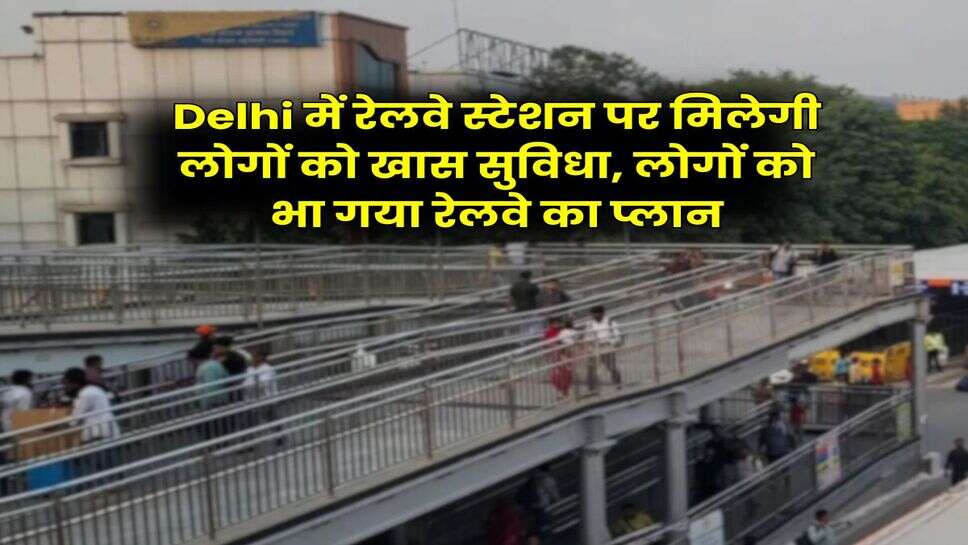 Delhi में रेलवे स्टेशन पर मिलेगी लोगों को खास सुविधा, लोगों को भा गया रेलवे का प्लान
