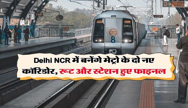 Delhi NCR में बनेंगे मेट्रो के दो नए कॉरिडोर, रूट और स्टेशन हुए फाइनल