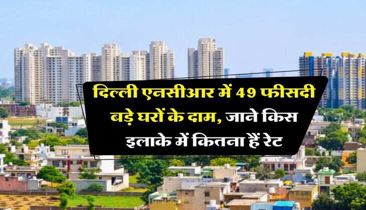 Dekhi Property Rate : दिल्ली एनसीआर में 49 फीसदी बड़े घरों के दाम, जाने किस इलाके में कितना हैं रेट