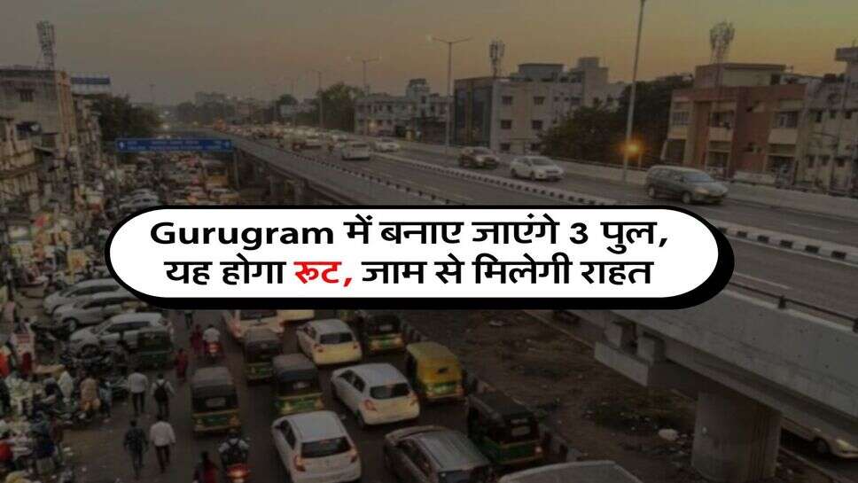 Gurugram में बनाए जाएंगे 3 पुल, यह होगा रूट, जाम से मिलेगी राहत
