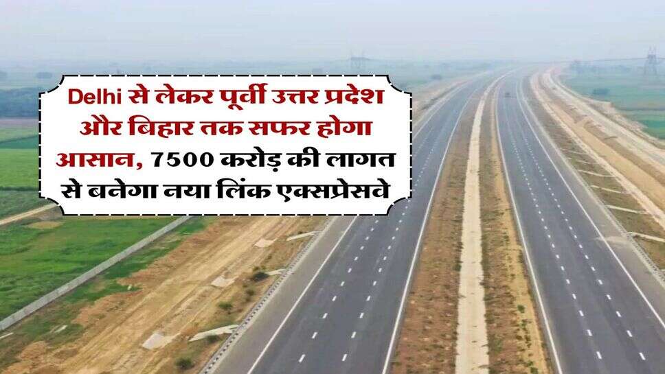 Delhi से लेकर पूर्वी उत्तर प्रदेश और बिहार तक सफर होगा आसान, 7500 करोड़ की लागत से बनेगा नया लिंक एक्सप्रेसवे