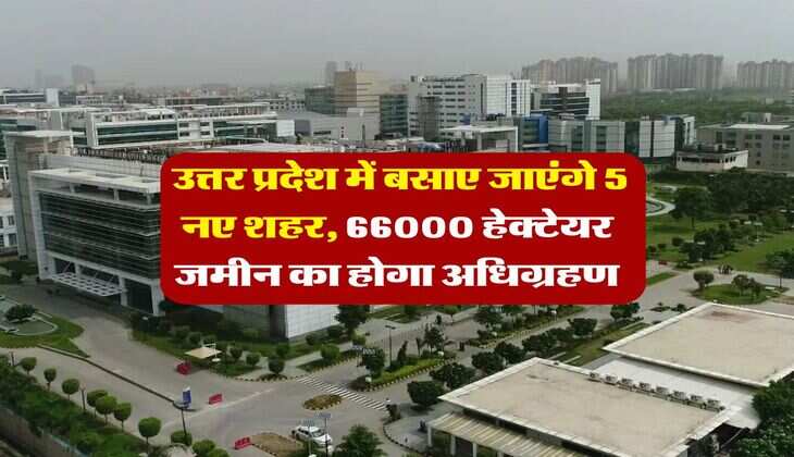 UP News : उत्तर प्रदेश में बसाए जाएंगे 5 नए शहर, 66000 हेक्टेयर जमीन का होगा अधिग्रहण