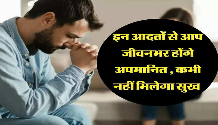 इन आदतों से आप जीवनभर होंगे अपमानित , कभी नहीं मिलेगा सुख 
