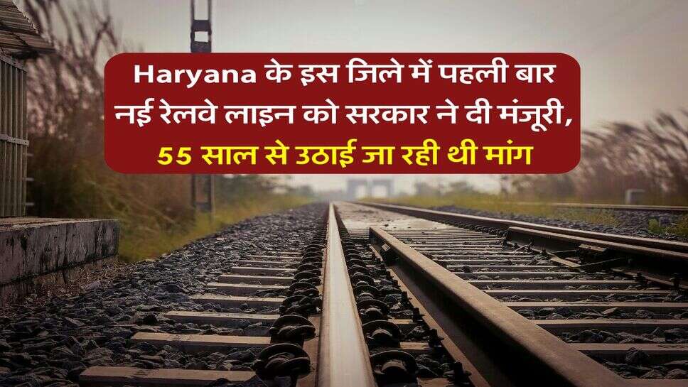 Haryana के इस जिले में पहली बार नई रेलवे लाइन को सरकार ने दी मंजूरी, 55 साल से उठाई जा रही थी मांग