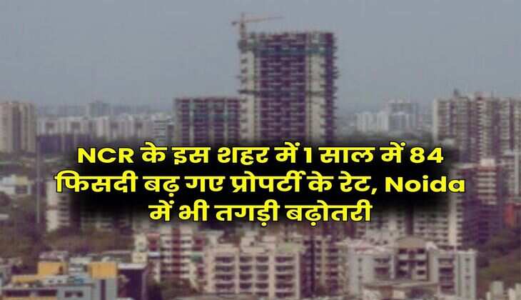 NCR के इस शहर में 1 साल में 84 फिसदी बढ़ गए प्रोपर्टी के रेट, Noida में भी तगड़ी बढ़ोतरी