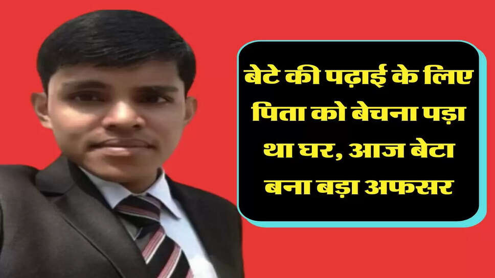  बेटे की पढ़ाई के लिए पिता को बेचना पड़ा था घर, आज बेटा बना बड़ा अफसर