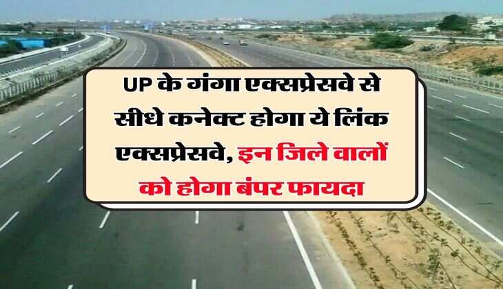 UP के गंगा एक्सप्रेसवे से सीधे कनेक्ट होगा ये लिंक एक्सप्रेसवे, इन जिले वालों को होगा बंपर फायदा
