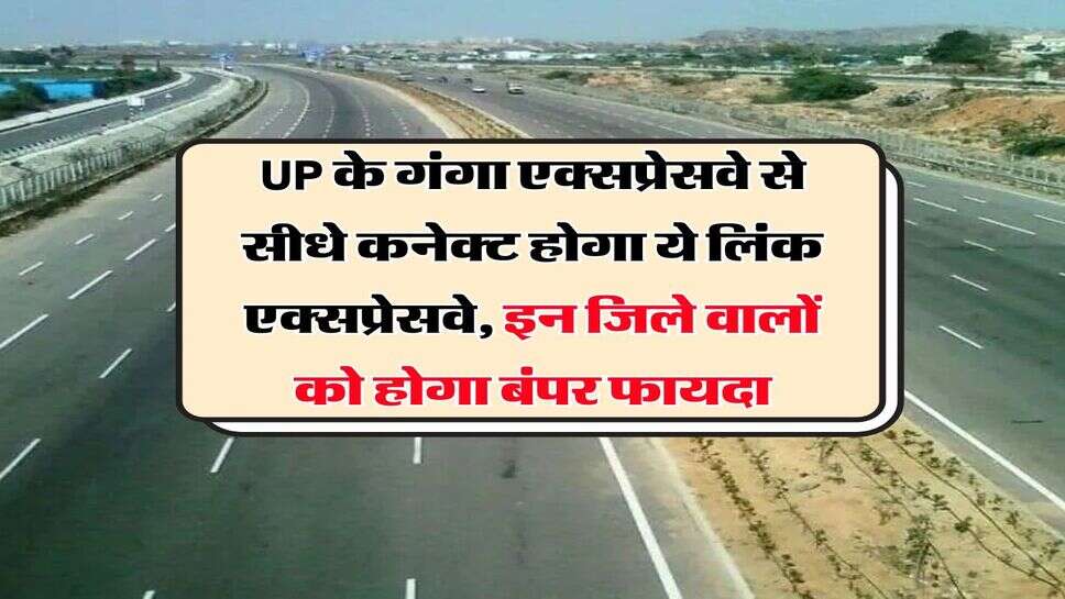 UP के गंगा एक्सप्रेसवे से सीधे कनेक्ट होगा ये लिंक एक्सप्रेसवे, इन जिले वालों को होगा बंपर फायदा