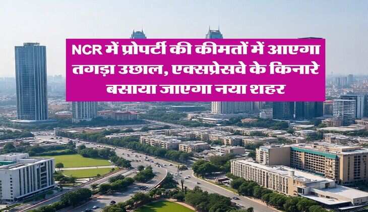 NCR में प्रोपर्टी की कीमतों में आएगा तगड़ा उछाल, एक्सप्रेसवे के किनारे बसाया जाएगा नया शहर