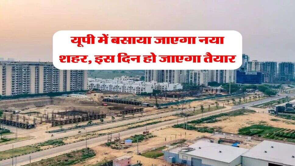 यूपी में बसाया जाएगा नया शहर, इस दिन हो जाएगा तैयार