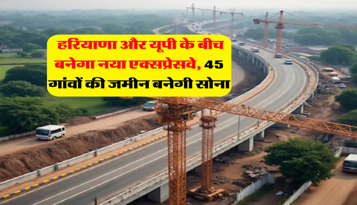 new expressway : हरियाणा और यूपी के बीच बनेगा नया एक्सप्रेसवे, 45 गांवों की जमीन बनेगी सोना