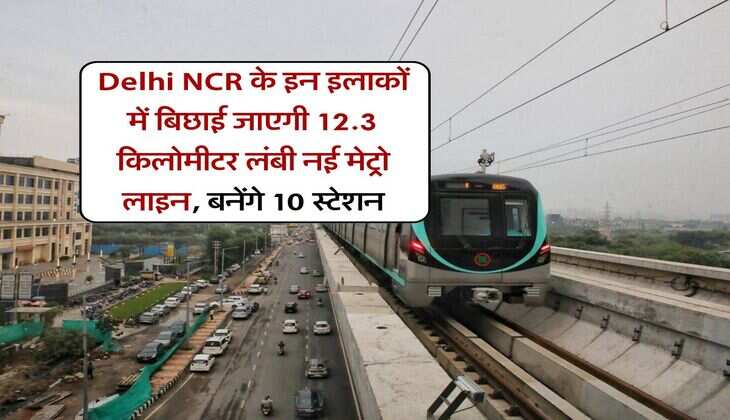 Delhi NCR के इन इलाकों में बिछाई जाएगी 12.3 किलोमीटर लंबी नई मेट्रो लाइन, बनेंगे 10 स्टेशन