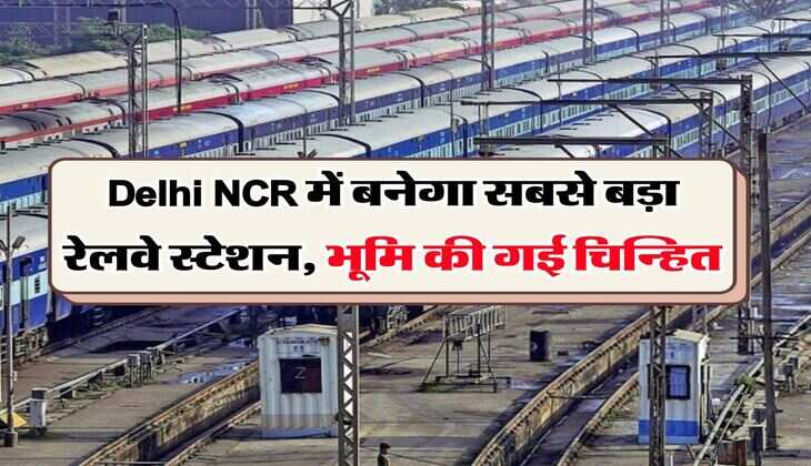 Delhi NCR में बनेगा सबसे बड़ा रेलवे स्टेशन, भूमि की गई चिन्हित