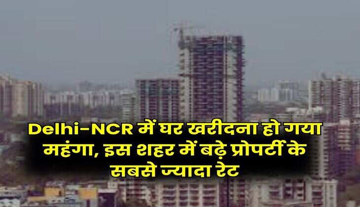 Delhi-NCR में घर खरीदना हो गया महंगा, इस शहर में बढ़े प्रोपर्टी के सबसे ज्यादा रेट