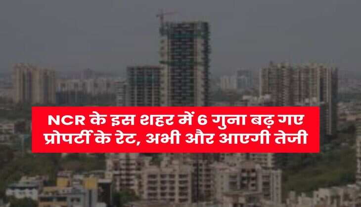 NCR के इस शहर में 6 गुना बढ़ गए प्रोपर्टी के रेट, अभी और आएगी तेजी