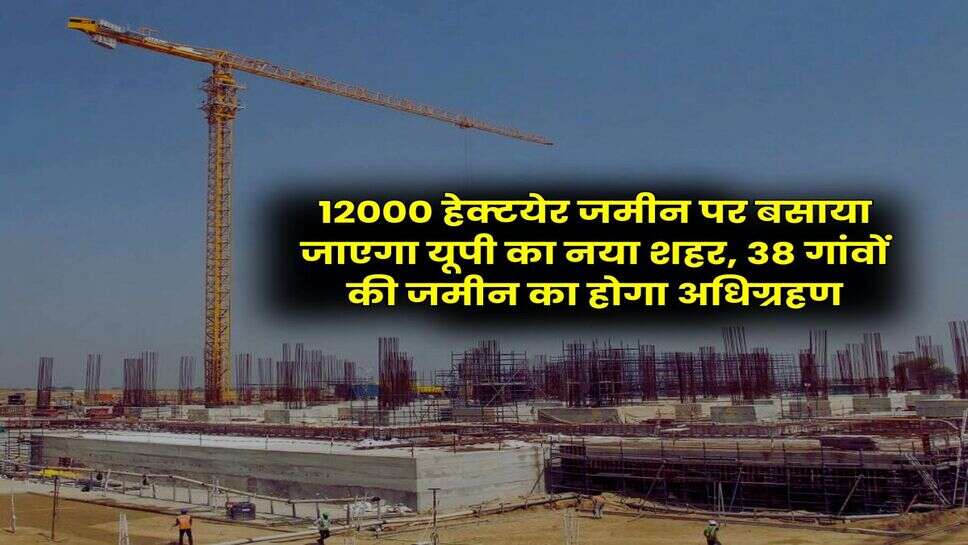 UP News : 12000 हेक्टयेर जमीन पर बसाया जाएगा यूपी का नया शहर, 38 गांवों की जमीन का होगा अधिग्रहण