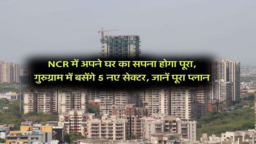 NCR में अपने घर का सपना होगा पूरा, गुरुग्राम में बसेंगे 5 नए सेक्टर, जानें पूरा प्लान