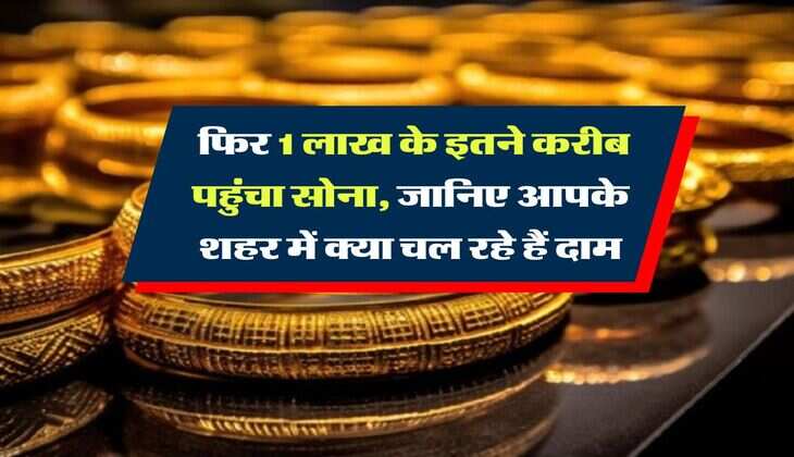 Gold Rate : फिर 1 लाख के इतने करीब पहुंचा सोना, जानिए आपके शहर में क्या चल रहे हैं दाम