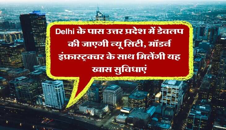 Delhi के पास उत्तर प्रदेश में डेवलप की जाएगी न्यू सिटी, मॉडर्न इंफ्रास्ट्रक्चर के साथ मिलेंगी यह खास सुविधाएं