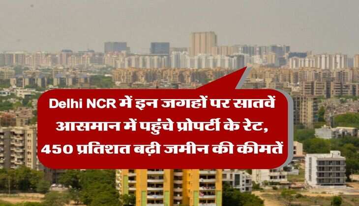 Delhi NCR में इन जगहों पर सातवें आसमान में पहुंचे प्रोपर्टी के रेट, 450 प्रतिशत बढ़ी जमीन की कीमतें