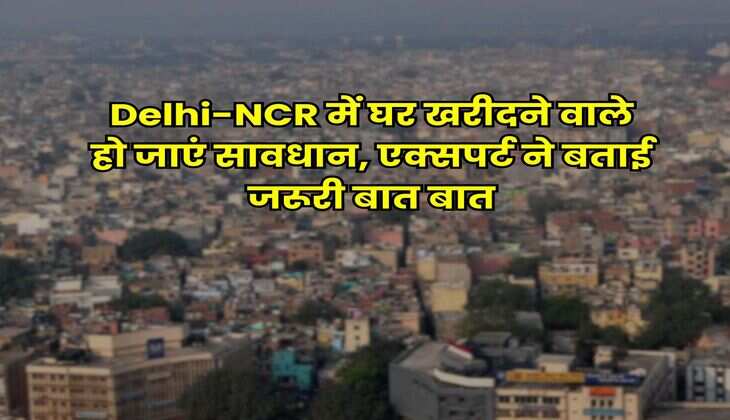 Delhi-NCR में घर खरीदने वाले हो जाएं सावधान, एक्सपर्ट ने बताई जरूरी बात बात
