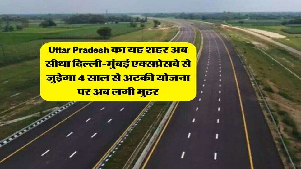 Uttar Pradesh का यह शहर अब सीधा दिल्ली-मुंबई एक्सप्रेसवे से जुड़ेगा 4 साल से अटकी योजना पर अब लगी मुहर