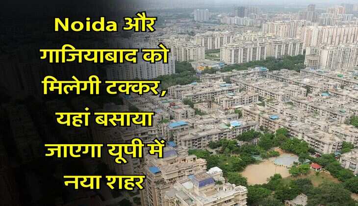 Noida और गाजियाबाद को मिलेगी टक्कर, यहां बसाया जाएगा यूपी में नया शहर