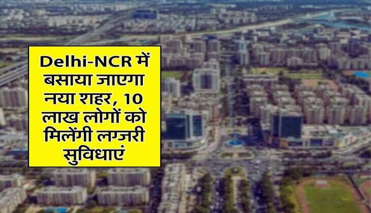 Delhi-NCR में बसाया जाएगा नया शहर, 10 लाख लोगों को मिलेंगी लग्जरी सुविधाएं