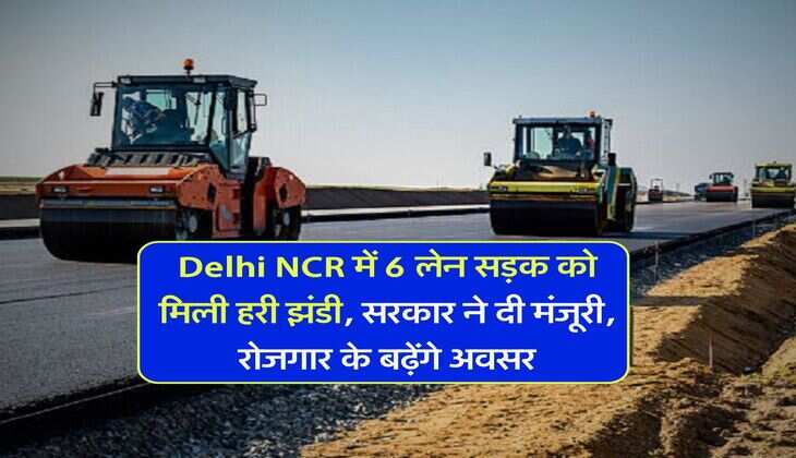 Delhi NCR में 6 लेन सड़क को मिली हरी झंडी, सरकार ने दी मंजूरी, रोजगार के बढ़ेंगे अवसर