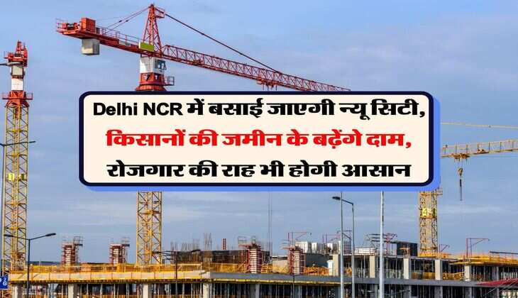 Delhi NCR में बसाई जाएगी न्यू सिटी, किसानों की जमीन के बढ़ेंगे दाम, रोजगार की राह भी होगी आसान