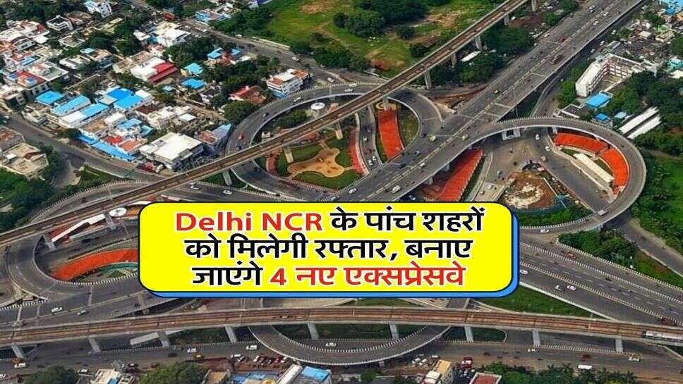 Delhi NCR के पांच शहरों को मिलेगी रफ्तार, बनाए जाएंगे 4 नए एक्सप्रेसवे