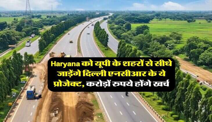 Haryana को यूपी के शहरों से सीधे जाड़ेंगे दिल्ली एनसीआर के ये प्रोजेक्ट, करोड़ों रुपये होंगे खर्च