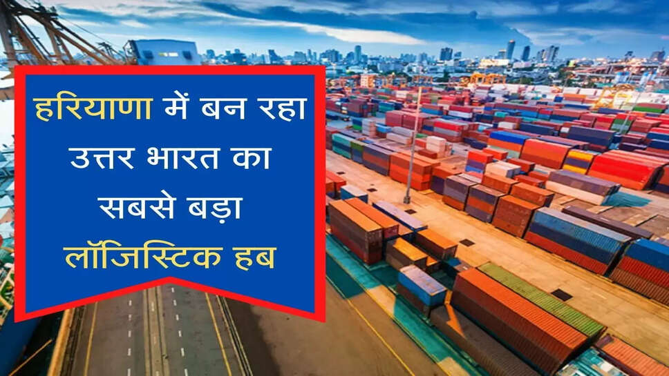 North India's largest integrated multi-modal logistics hub to be built in Haryana राज्य में बन रहा उत्तर भारत का सबसे बड़ा लॉजिस्टिक हब, 900 एकड़ भूमि पर हो रहा काम