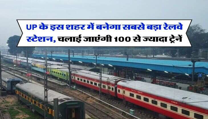 UP के इस शहर में बनेगा सबसे बड़ा रेलवे स्टेशन, चलाई जाएंगी 100 से ज्यादा ट्रेनें