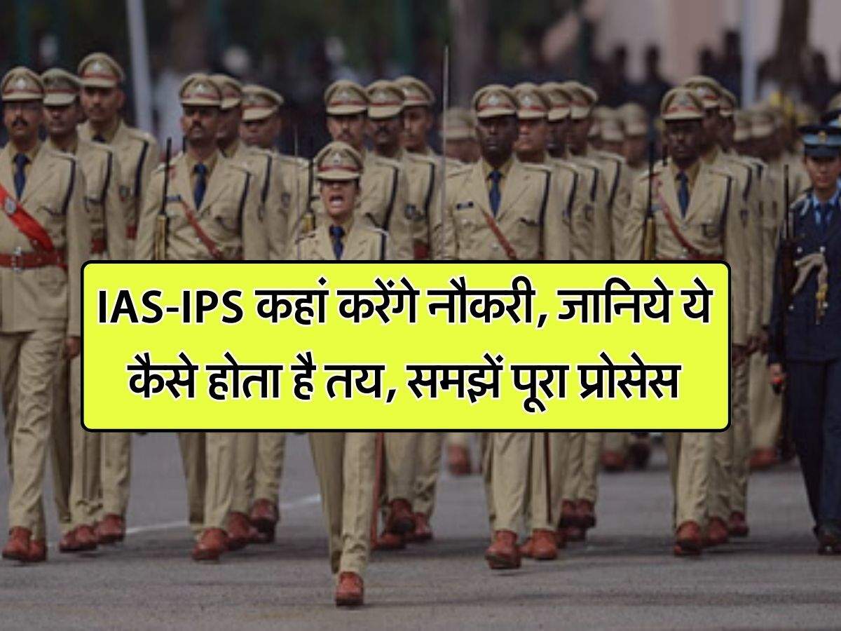 IAS-IPS कहां करेंगे नौकरी, जानिये ये कैसे होता है तय, समझें पूरा प्रोसेस